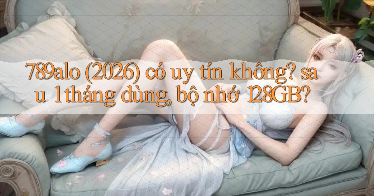 789alo (2026) có uy tín không sau 1 tháng dùng, bộ nhớ 128GB