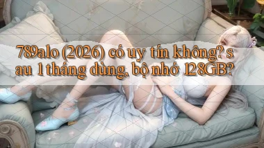 789alo (2026) có uy tín không sau 1 tháng dùng, bộ nhớ 128GB