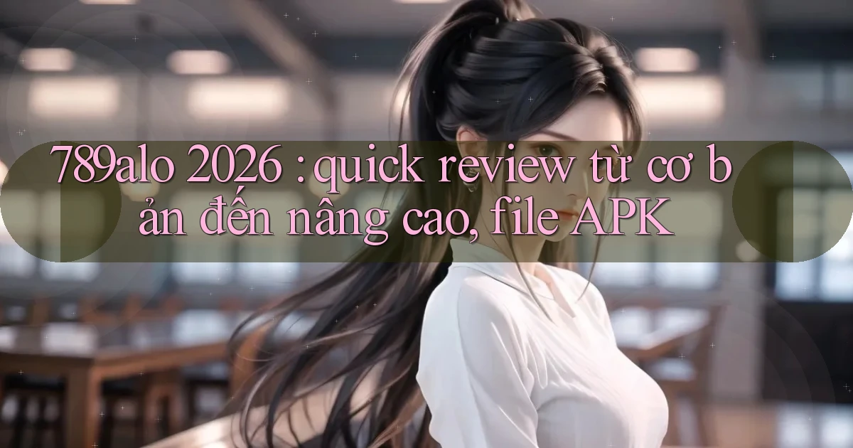 789alo 2026 quick review từ cơ bản đến nâng cao, file APK
