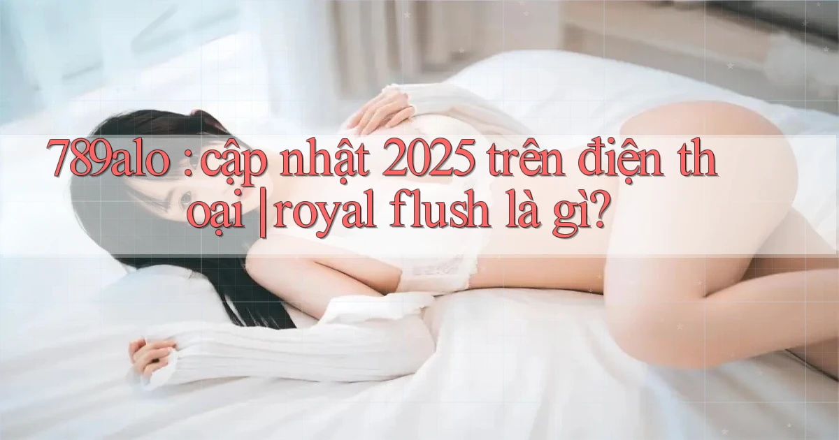 789alo cập nhật 2025 trên điện thoại royal flush là gì