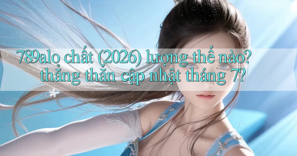 789alo chất (2026) lượng thế nào thẳng thắn cập nhật tháng 7