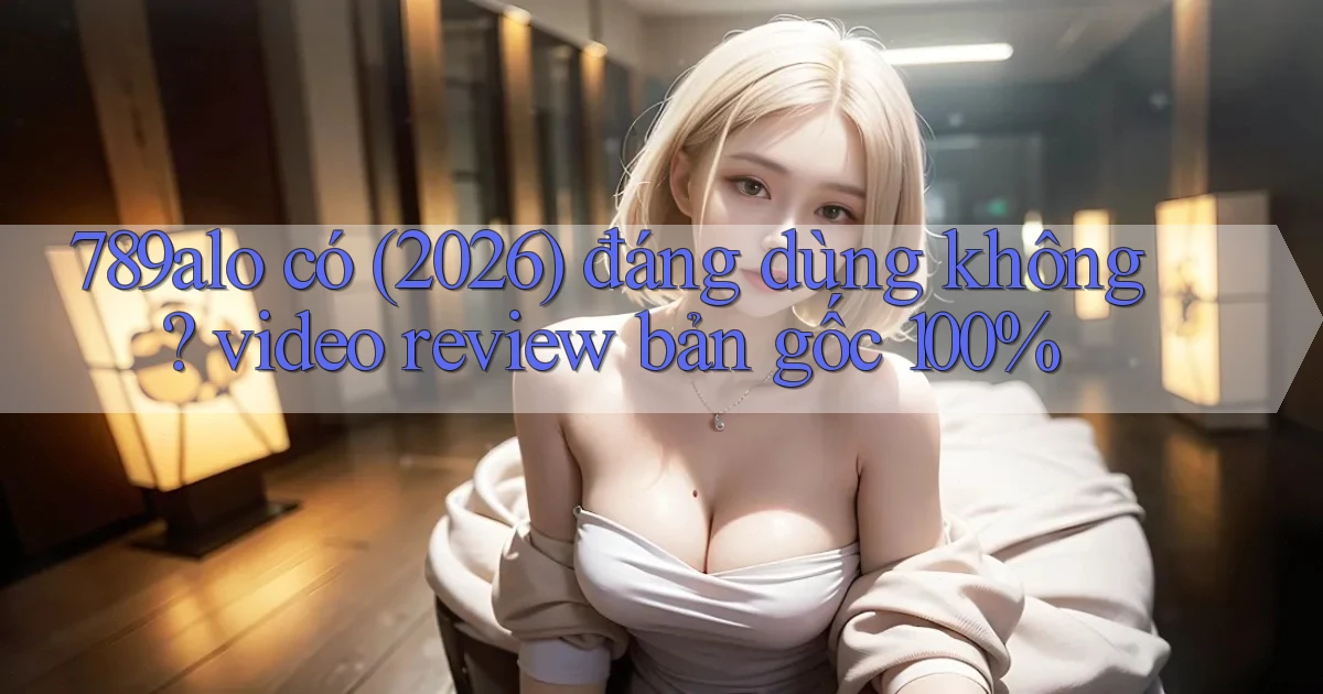 789alo có (2026) đáng dùng không video review bản gốc 100%