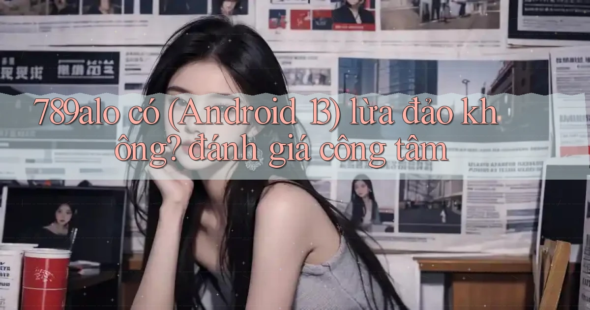 789alo có (Android 13) lừa đảo không đánh giá công tâm
