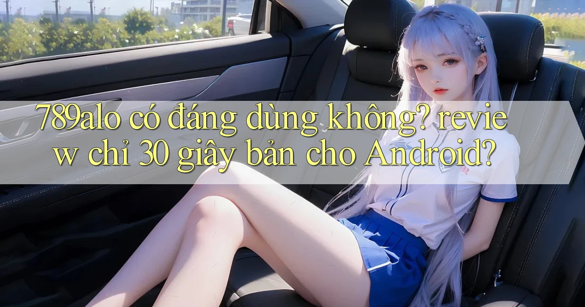 789alo có đáng dùng không review chỉ 30 giây bản cho Android