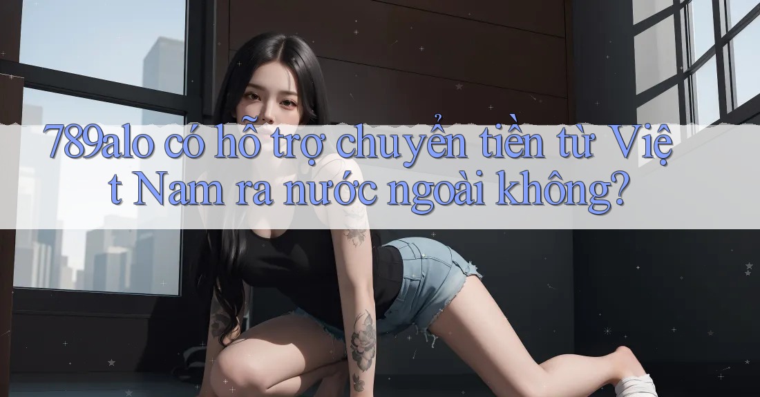 789alo có hỗ trợ chuyển tiền từ Việt Nam ra nước ngoài không?