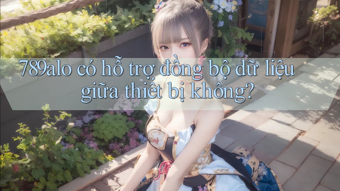789alo có hỗ trợ đồng bộ dữ liệu giữa thiết bị không? 789alo có hỗ trợ đồng bộ dữ liệu giữa thiết bị không?