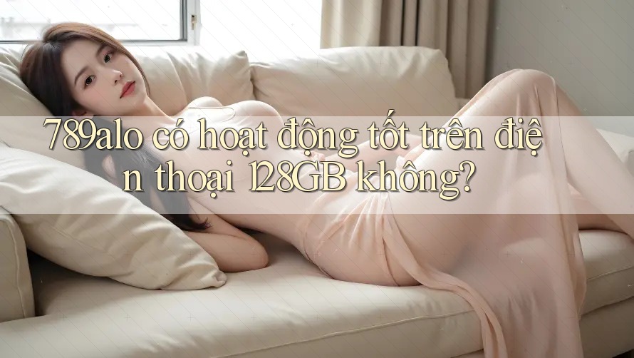 789alo có hoạt động tốt trên điện thoại 128GB không?