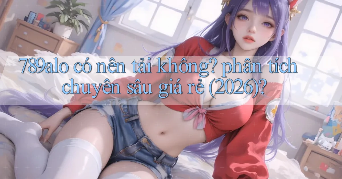 789alo có nên tải không phân tích chuyên sâu giá rẻ (2026)