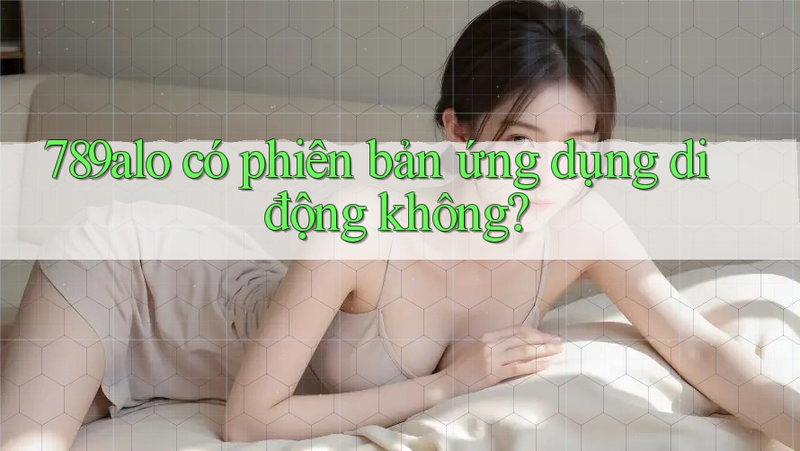 789alo có phiên bản ứng dụng di động không? 789alo có phiên bản ứng dụng di động không?
