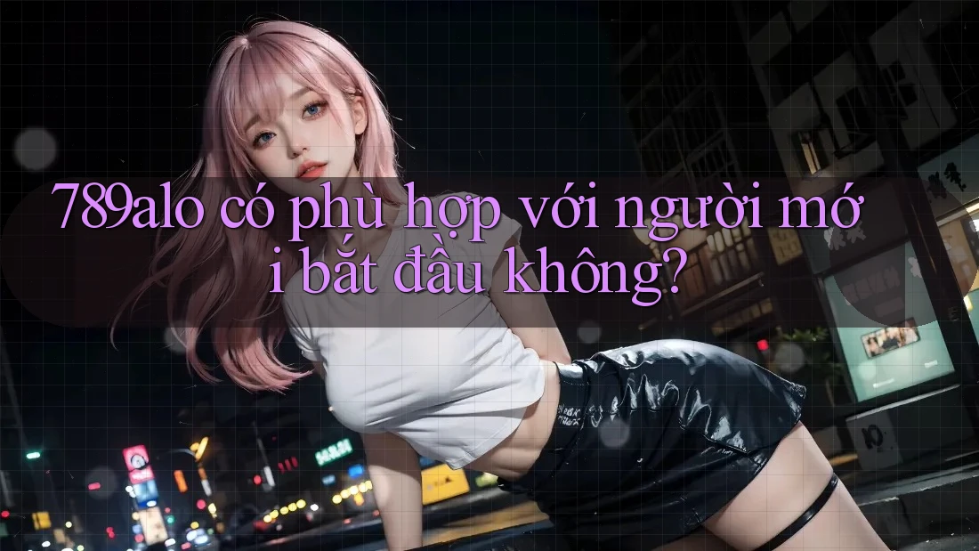 789alo có phù hợp với người mới bắt đầu không? 789alo có phù hợp với người mới bắt đầu không?