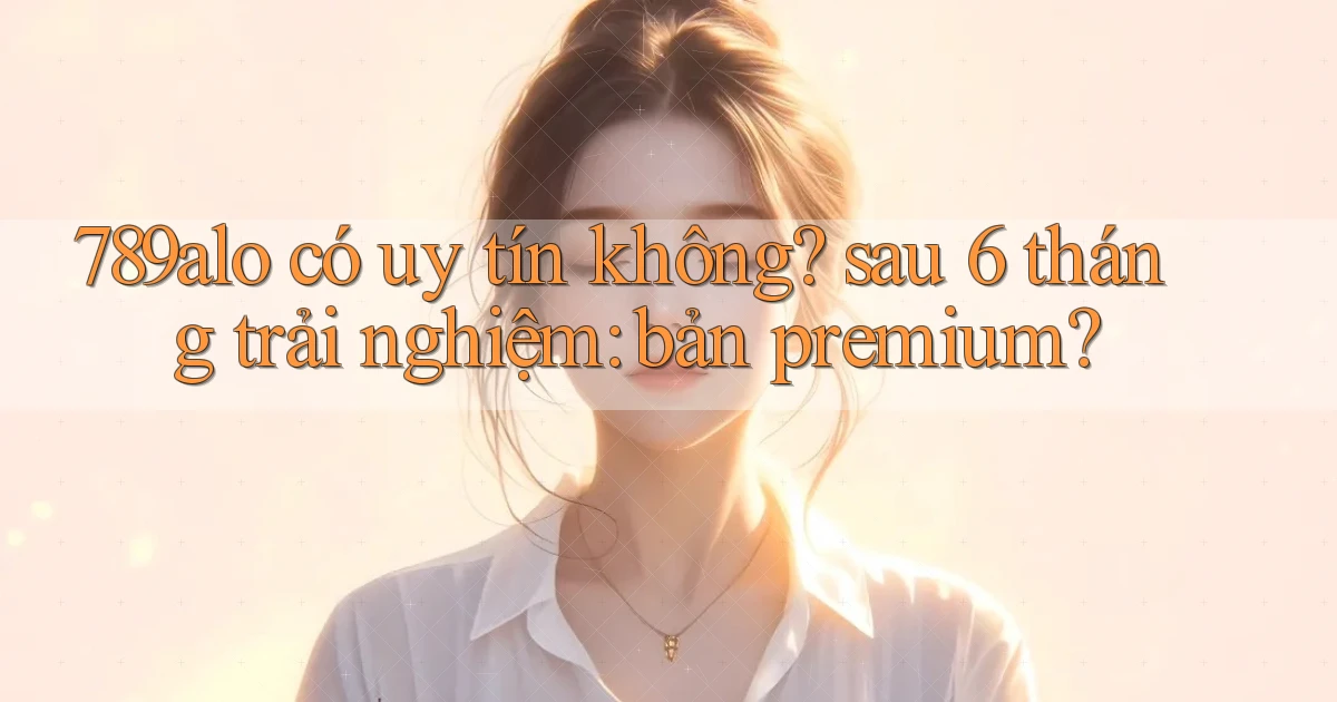789alo có uy tín không sau 6 tháng trải nghiệm bản premium