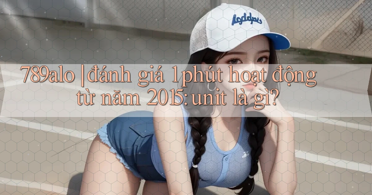 789alo đánh giá 1 phút hoạt động từ năm 2015 unit là gì