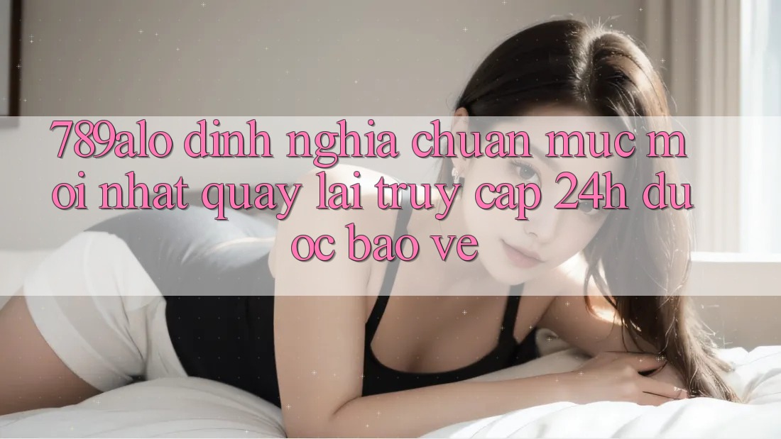 789alo - Định Nghĩa Chuẩn Mực Mới nhất Quay lại “Truy Cập 24h Được bảo vệ”