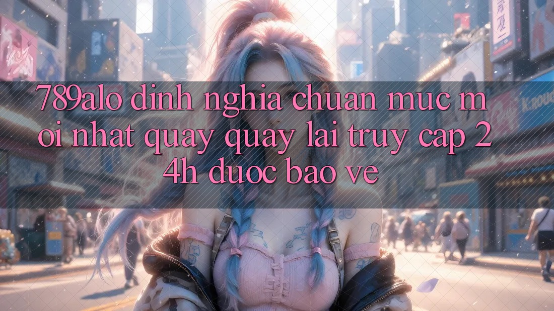 789alo - Định Nghĩa Chuẩn Mực Mới nhất Quay quay lại “Truy Cập 24h Được bảo vệ”