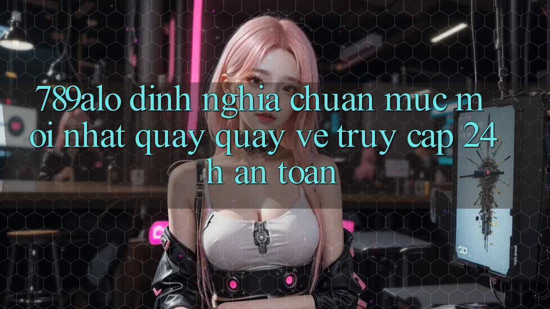 789alo - Định Nghĩa Chuẩn Mực Mới nhất Quay quay về “Truy Cập 24h An Toàn”