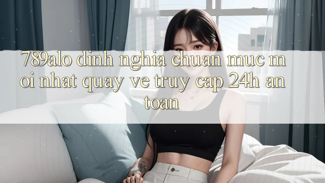 789alo - Định Nghĩa Chuẩn Mực Mới nhất Quay về “Truy Cập 24h An Toàn”