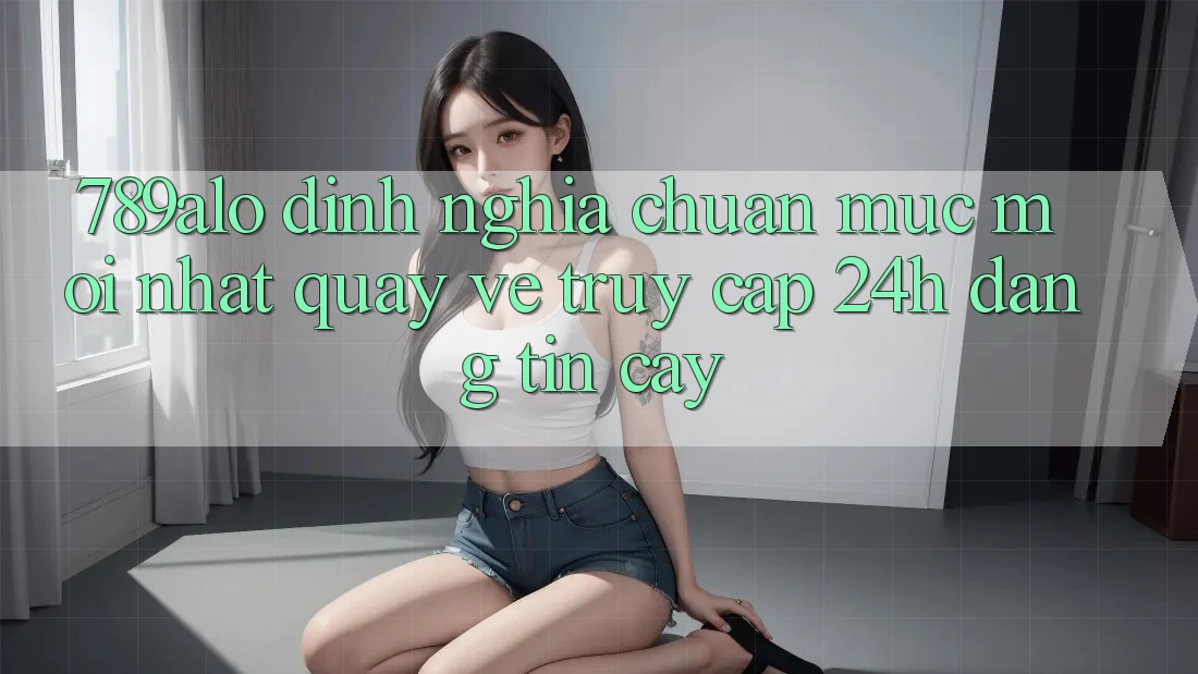 789alo - Định Nghĩa Chuẩn Mực Mới nhất Quay về “Truy Cập 24h Đáng tin cậy”