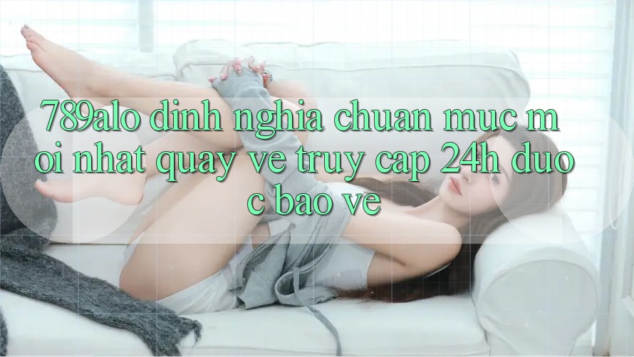 789alo - Định Nghĩa Chuẩn Mực Mới nhất Quay về “Truy Cập 24h Được bảo vệ”
