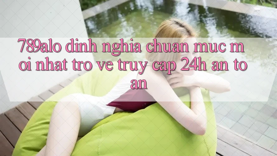789alo - Định Nghĩa Chuẩn Mực Mới nhất Trở về “Truy Cập 24h An Toàn”