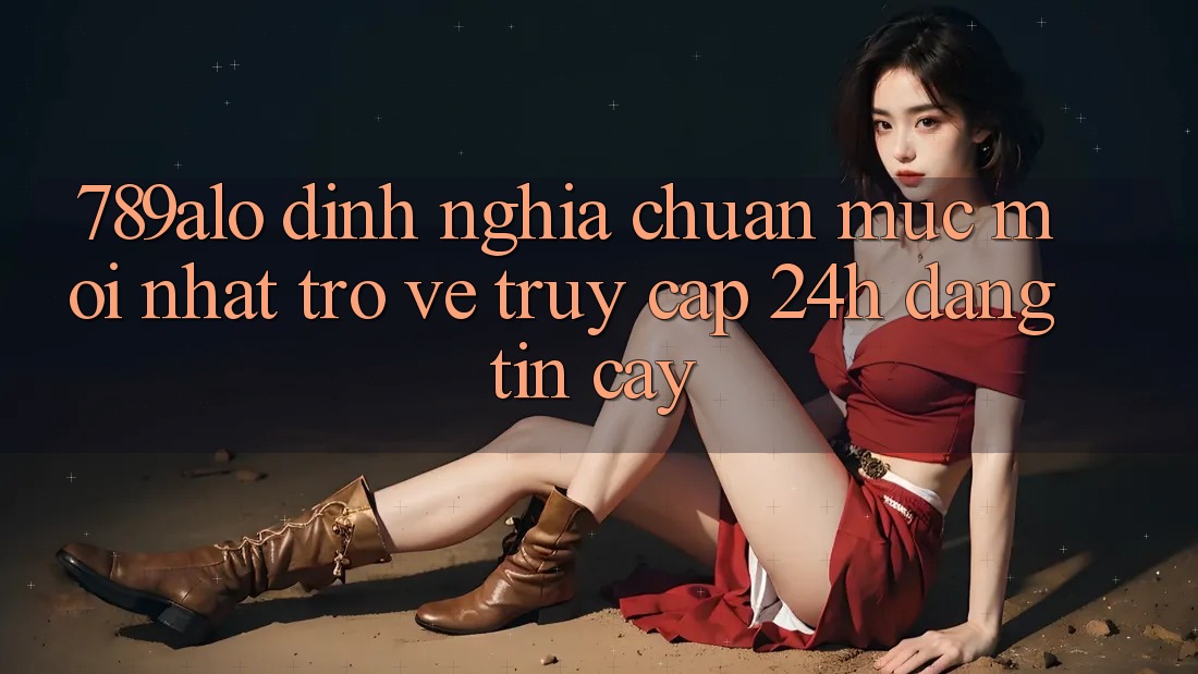 789alo - Định Nghĩa Chuẩn Mực Mới nhất Trở về “Truy Cập 24h Đáng tin cậy”