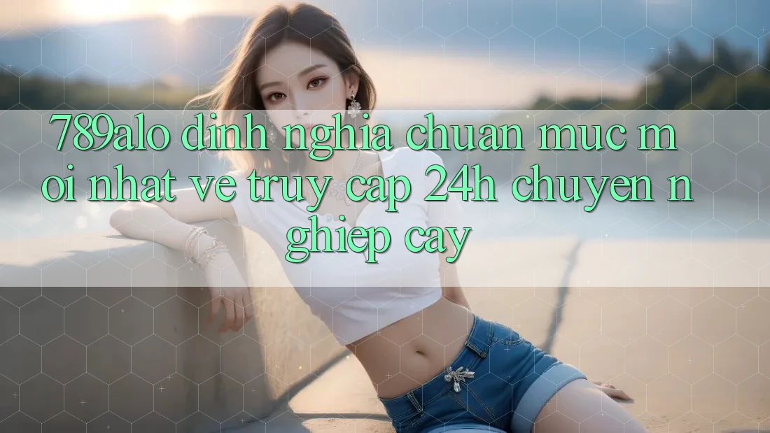789alo - Định Nghĩa Chuẩn Mực Mới nhất Về “Truy Cập 24h Chuyên nghiệp cậy” 789alo - Định Nghĩa Chuẩn Mực Mới nhất Về “Truy Cập 24h Chuyên nghiệp cậy”