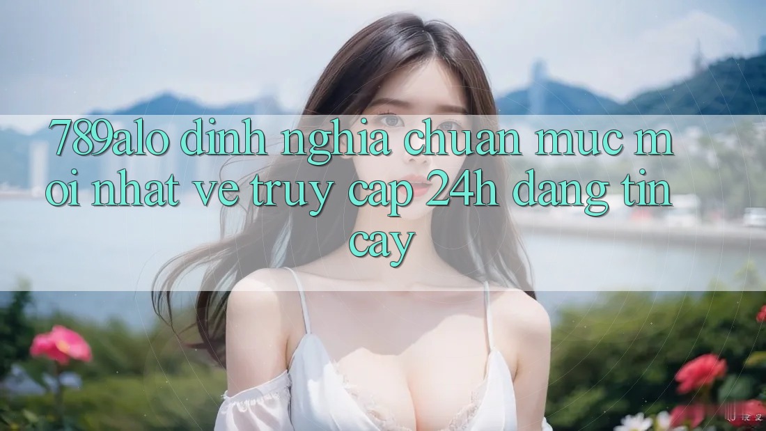 789alo - Định Nghĩa Chuẩn Mực Mới nhất Về “Truy Cập 24h Đáng tin cậy”