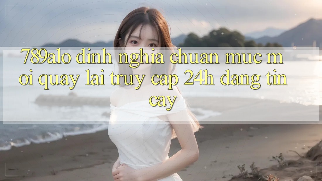 789alo - Định Nghĩa Chuẩn Mực Mới Quay lại “Truy Cập 24h Đáng tin cậy”