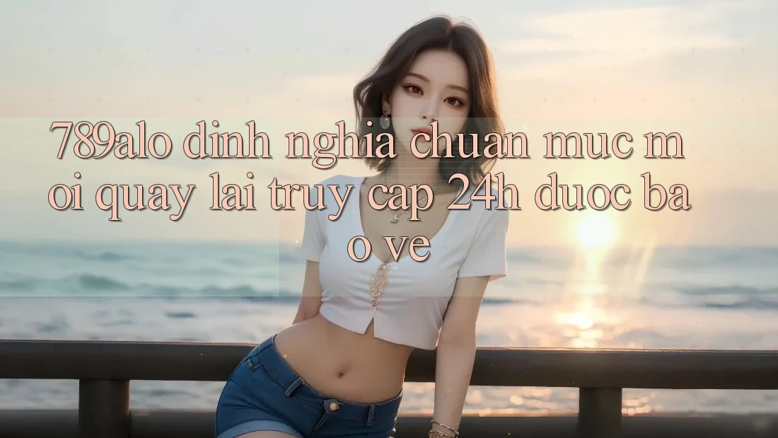 789alo - Định Nghĩa Chuẩn Mực Mới Quay lại “Truy Cập 24h Được bảo vệ”