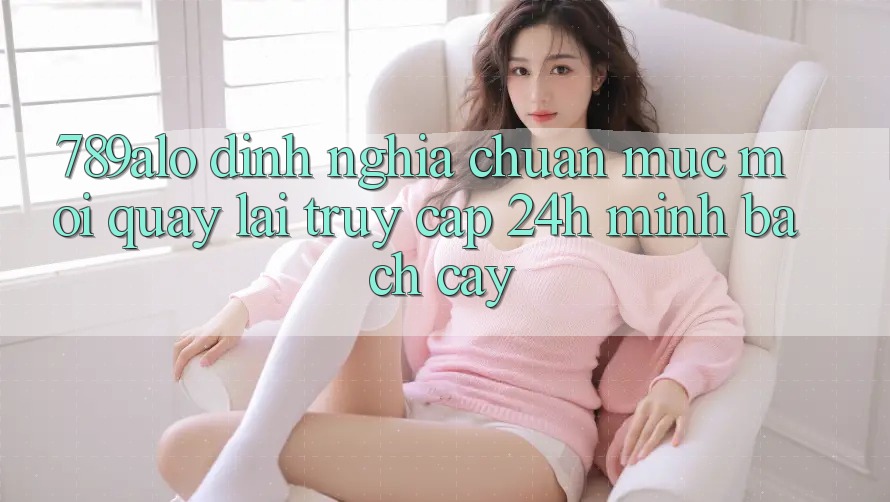 789alo - Định Nghĩa Chuẩn Mực Mới Quay lại “Truy Cập 24h Minh bạch cậy”