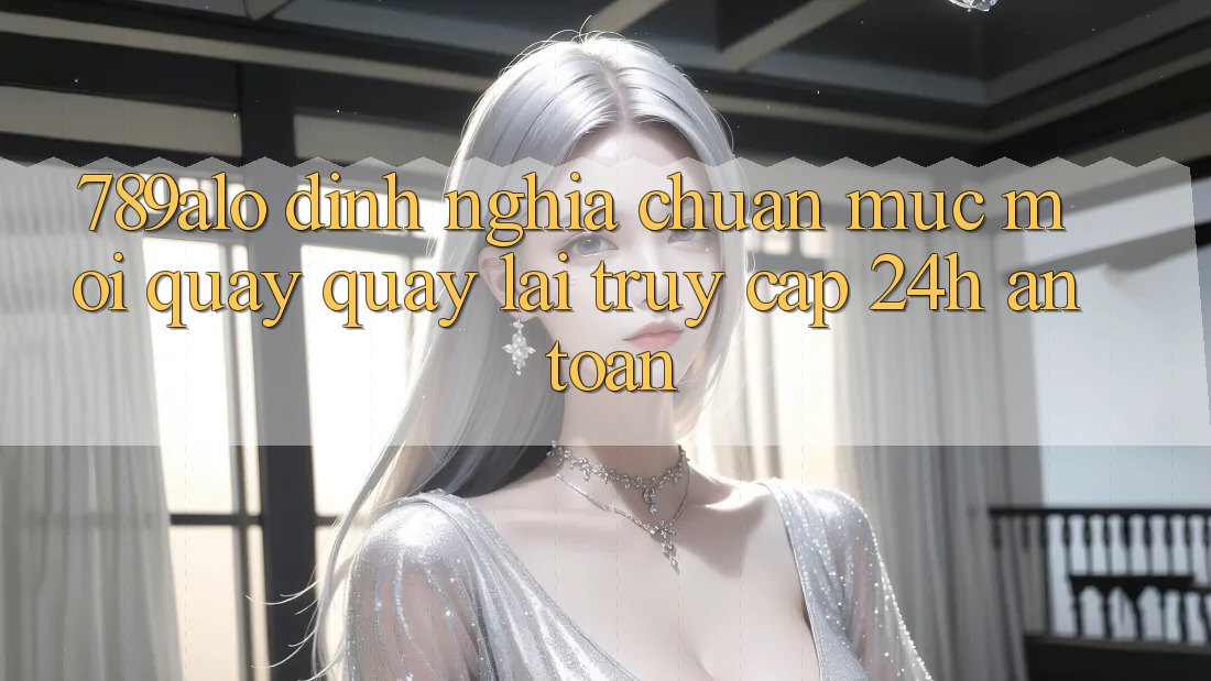 789alo - Định Nghĩa Chuẩn Mực Mới Quay quay lại “Truy Cập 24h An Toàn”