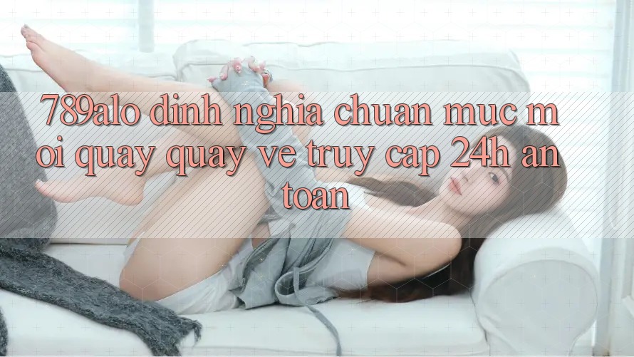 789alo - Định Nghĩa Chuẩn Mực Mới Quay quay về “Truy Cập 24h An Toàn”