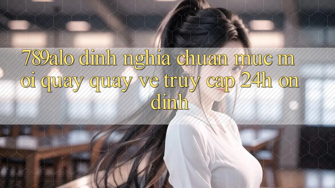 789alo - Định Nghĩa Chuẩn Mực Mới Quay quay về “Truy Cập 24h Ổn định” 789alo - Định Nghĩa Chuẩn Mực Mới Quay quay về “Truy Cập 24h Ổn định”