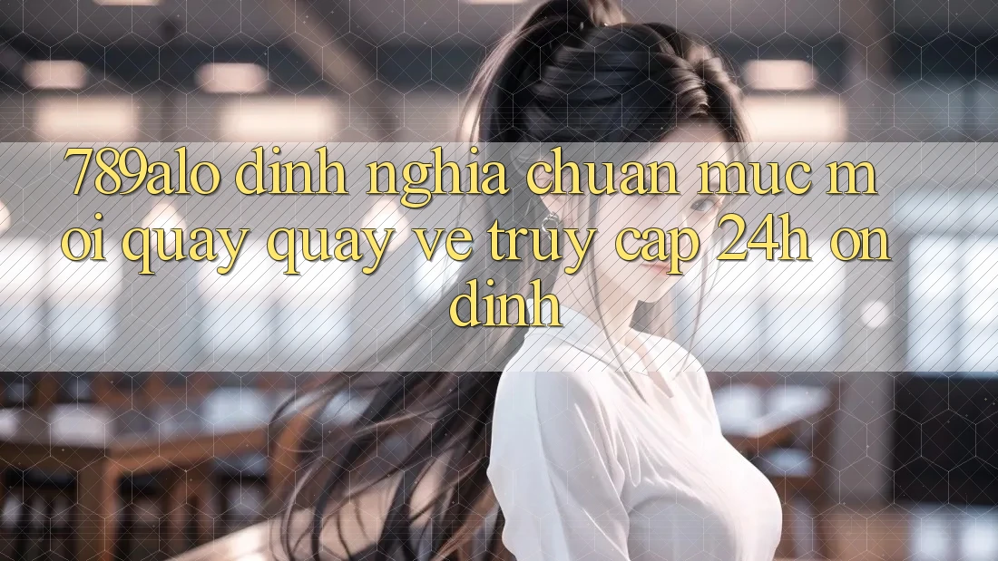 789alo - Định Nghĩa Chuẩn Mực Mới Quay quay về “Truy Cập 24h Ổn định”