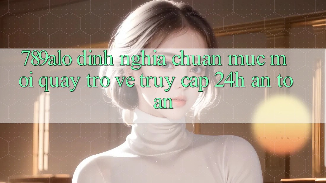 789alo - Định Nghĩa Chuẩn Mực Mới Quay trở về “Truy Cập 24h An toàn”