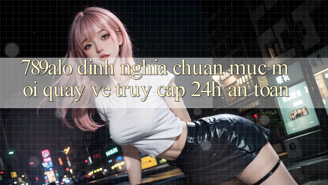 789alo - Định Nghĩa Chuẩn Mực Mới Quay về “Truy Cập 24h An Toàn”