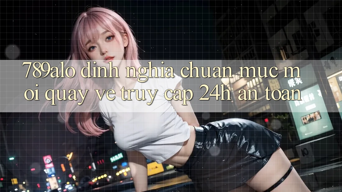 789alo - Định Nghĩa Chuẩn Mực Mới Quay về “Truy Cập 24h An Toàn”