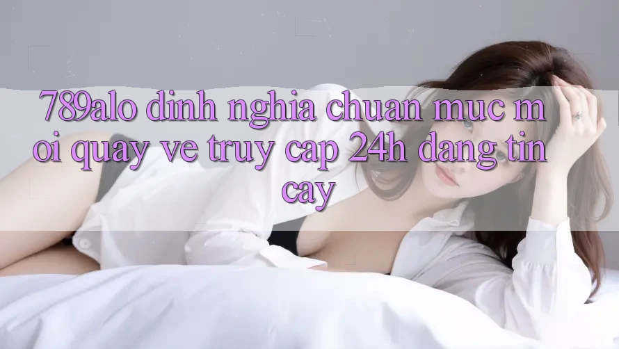 789alo - Định Nghĩa Chuẩn Mực Mới Quay về “Truy Cập 24h Đáng tin cậy”