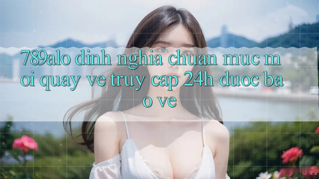 789alo - Định Nghĩa Chuẩn Mực Mới Quay về “Truy Cập 24h Được bảo vệ”
