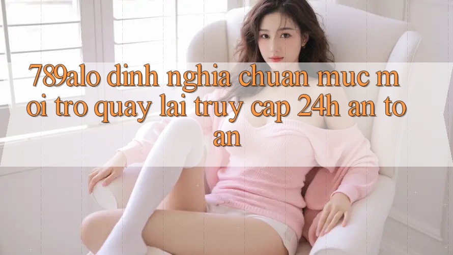 789alo - Định Nghĩa Chuẩn Mực Mới Trở quay lại “Truy Cập 24h An Toàn”