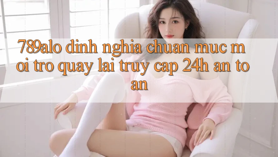 789alo - Định Nghĩa Chuẩn Mực Mới Trở quay lại “Truy Cập 24h An Toàn” 789alo - Định Nghĩa Chuẩn Mực Mới Trở quay lại “Truy Cập 24h An Toàn”