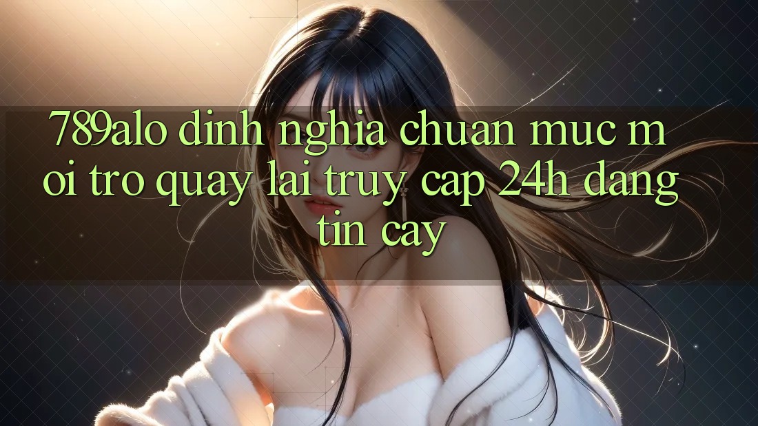 789alo - Định Nghĩa Chuẩn Mực Mới Trở quay lại “Truy Cập 24h Đáng tin cậy”
