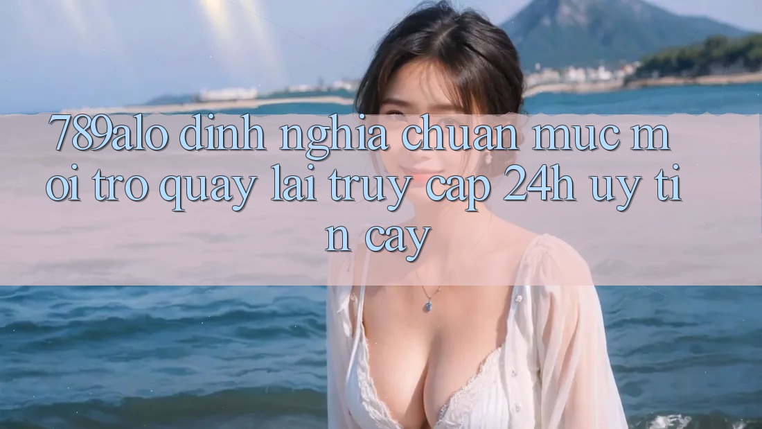 789alo - Định Nghĩa Chuẩn Mực Mới Trở quay lại “Truy Cập 24h Uy tín cậy” 789alo - Định Nghĩa Chuẩn Mực Mới Trở quay lại “Truy Cập 24h Uy tín cậy”
