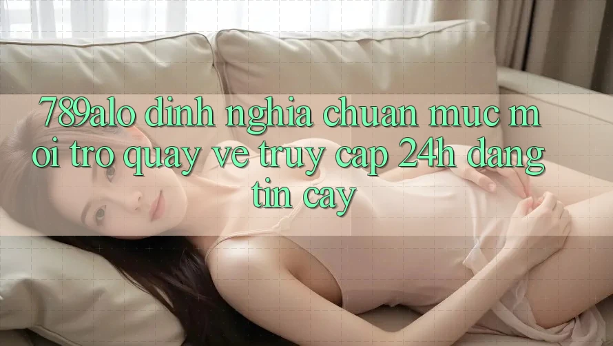 789alo - Định Nghĩa Chuẩn Mực Mới Trở quay về “Truy Cập 24h Đáng tin cậy”