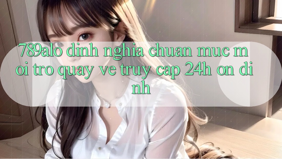 789alo - Định Nghĩa Chuẩn Mực Mới Trở quay về “Truy Cập 24h Ổn định”