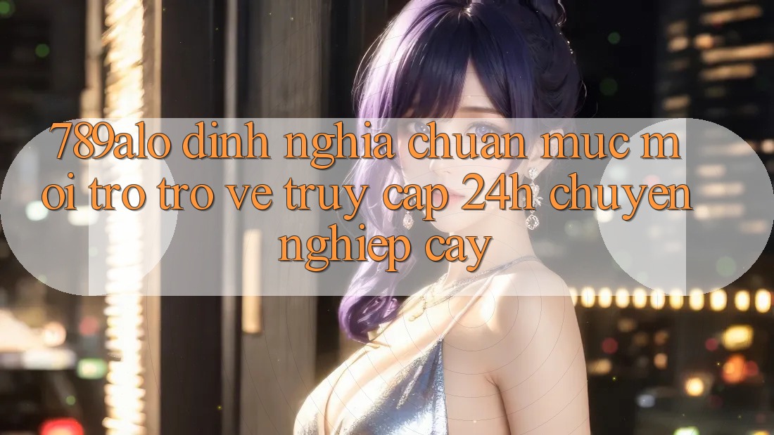789alo - Định Nghĩa Chuẩn Mực Mới Trở trở về “Truy Cập 24h Chuyên nghiệp cậy” 789alo - Định Nghĩa Chuẩn Mực Mới Trở trở về “Truy Cập 24h Chuyên nghiệp cậy”