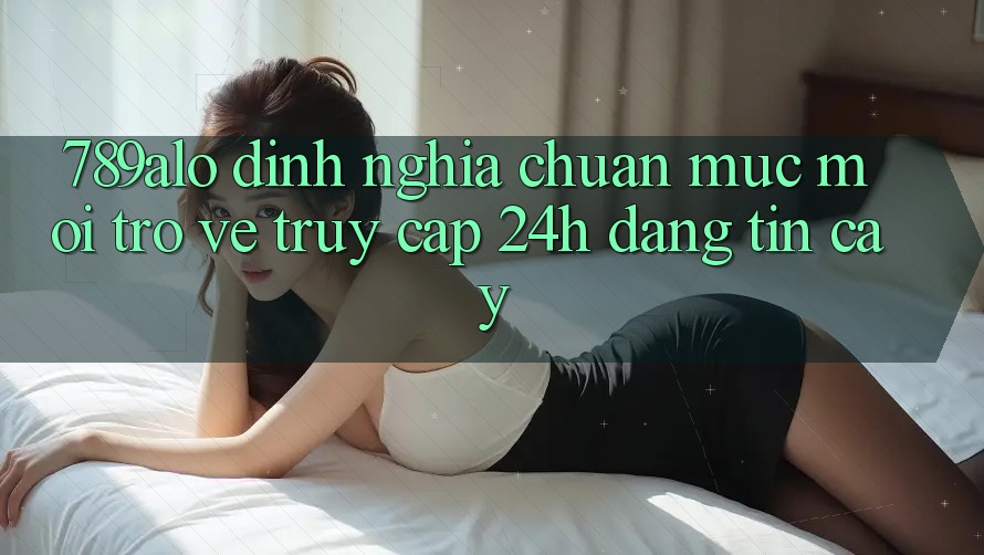 789alo - Định Nghĩa Chuẩn Mực Mới Trở về “Truy Cập 24h Đáng tin cậy”