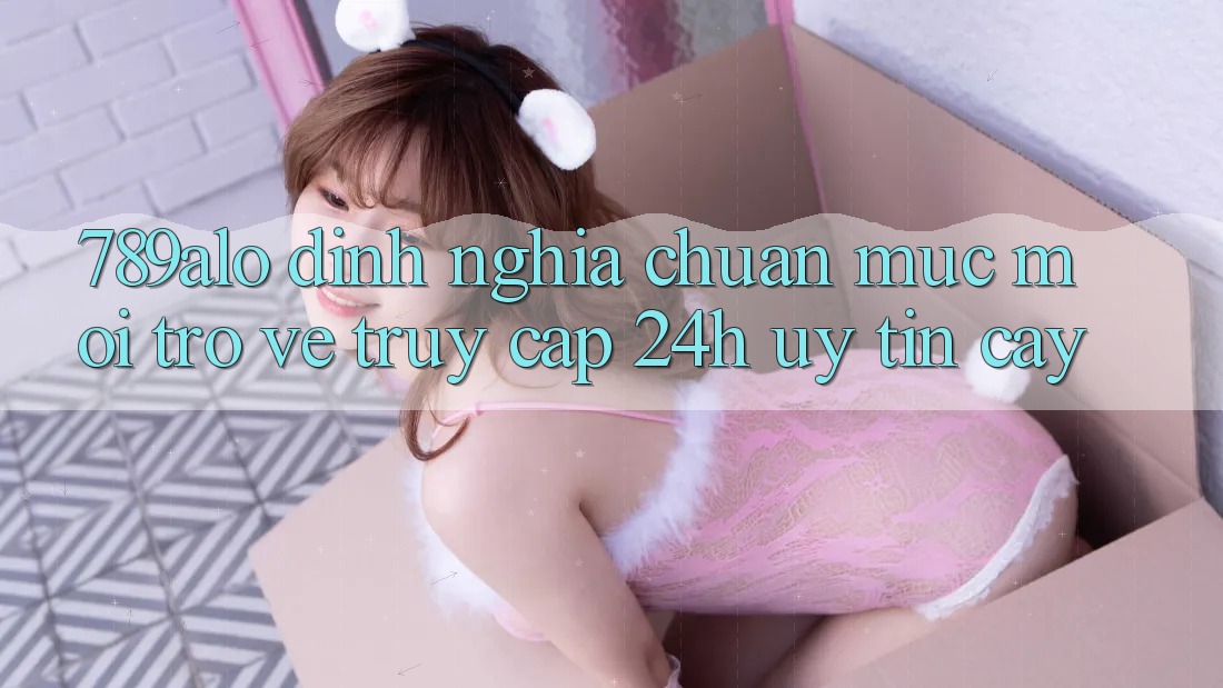 789alo - Định Nghĩa Chuẩn Mực Mới Trở về “Truy Cập 24h Uy tín cậy”