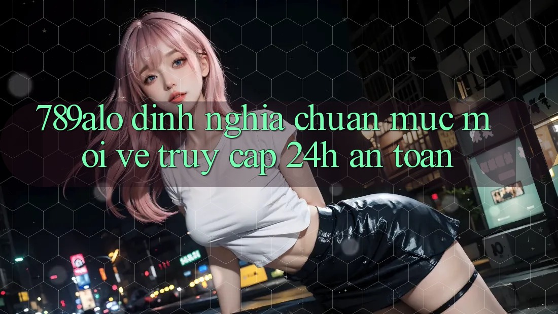 789alo - Định Nghĩa Chuẩn Mực Mới Về “Truy Cập 24h An Toàn” 789alo - Định Nghĩa Chuẩn Mực Mới Về “Truy Cập 24h An Toàn”