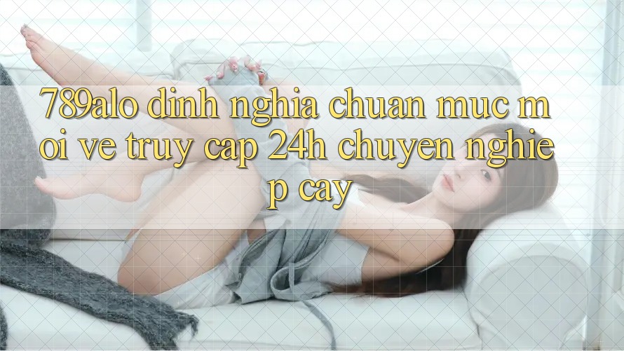789alo - Định Nghĩa Chuẩn Mực Mới Về “Truy Cập 24h Chuyên nghiệp cậy”
