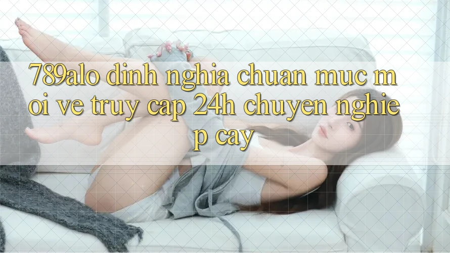 789alo - Định Nghĩa Chuẩn Mực Mới Về “Truy Cập 24h Chuyên nghiệp cậy”